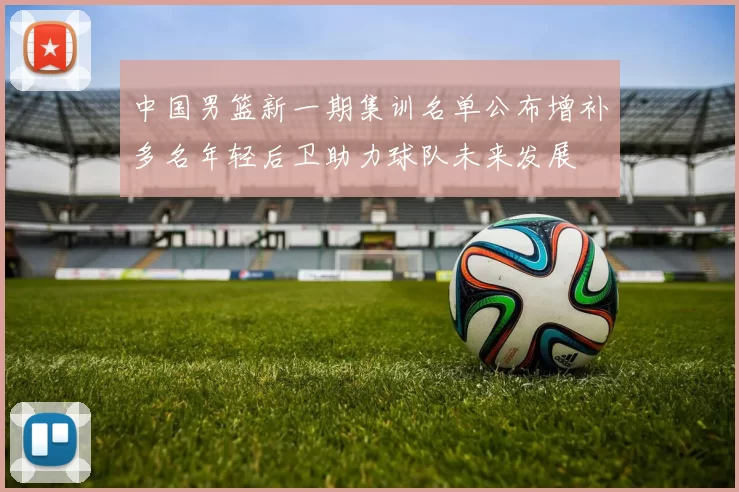中国男篮新一期集训名单公布增补多名年轻后卫助力球队未来发展