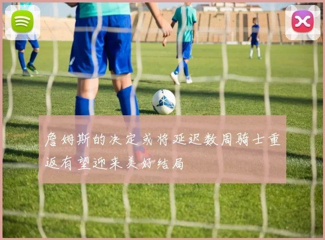 詹姆斯的决定或将延迟数周骑士重返有望迎来美好结局