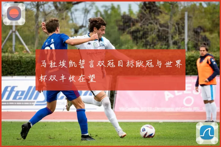 马杜埃凯誓言双冠目标欧冠与世界杯双丰收在望