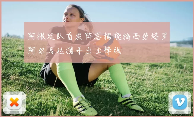 阿根廷队首发阵容揭晓梅西劳塔罗阿尔马达携手出击锋线