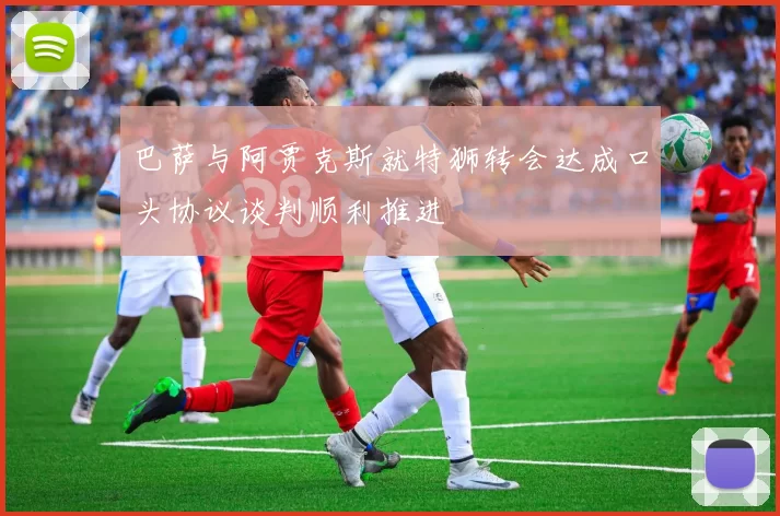 巴萨与阿贾克斯就特狮转会达成口头协议谈判顺利推进