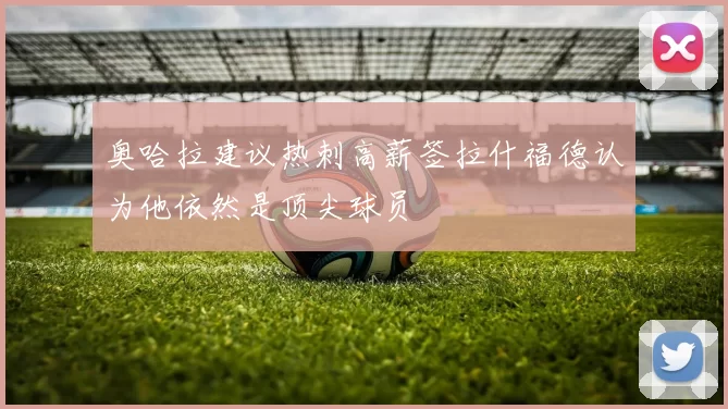 奥哈拉建议热刺高薪签拉什福德认为他依然是顶尖球员