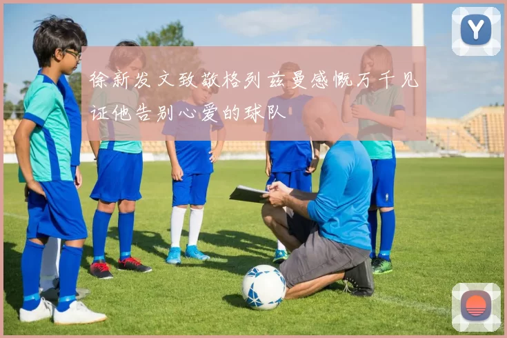 徐新发文致敬格列兹曼感慨万千见证他告别心爱的球队