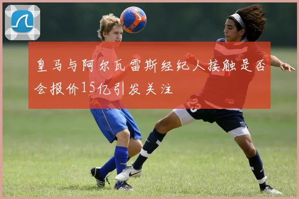 皇马与阿尔瓦雷斯经纪人接触是否会报价15亿引发关注