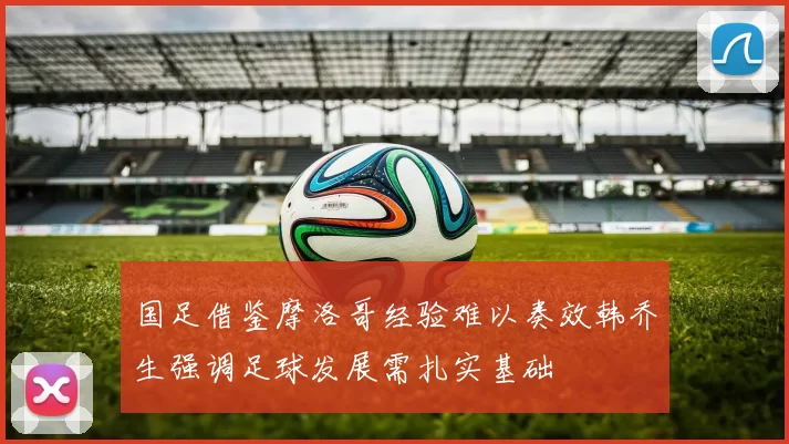 国足借鉴摩洛哥经验难以奏效韩乔生强调足球发展需扎实基础