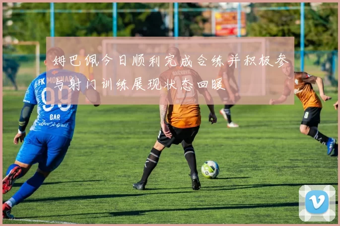 姆巴佩今日顺利完成合练并积极参与射门训练展现状态回暖
