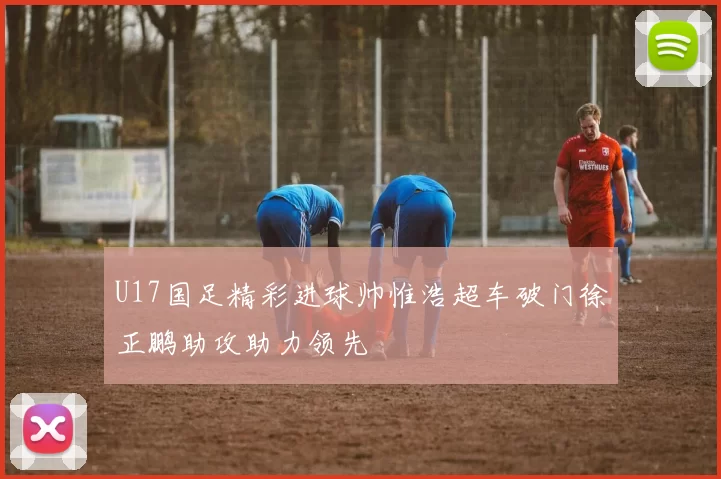 U17国足精彩进球帅惟浩超车破门徐正鹏助攻助力领先