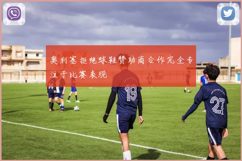 奥利塞拒绝球鞋赞助商合作完全专注于比赛表现