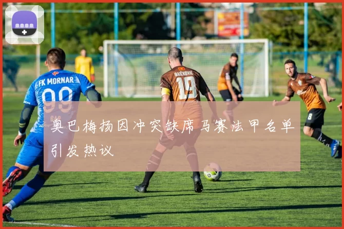 奥巴梅扬因冲突缺席马赛法甲名单引发热议