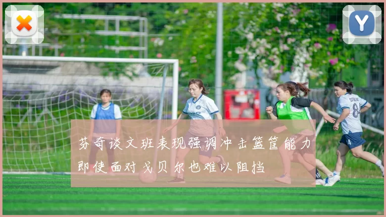芬奇谈文班表现强调冲击篮筐能力即使面对戈贝尔也难以阻挡