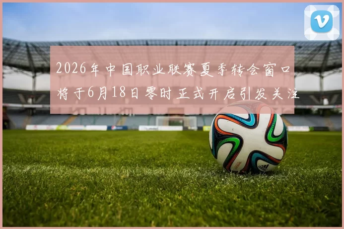 2026年中国职业联赛夏季转会窗口将于6月18日零时正式开启引发关注