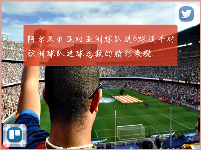 阿尔及利亚对亚洲球队进6球追平对欧洲球队进球总数的精彩表现