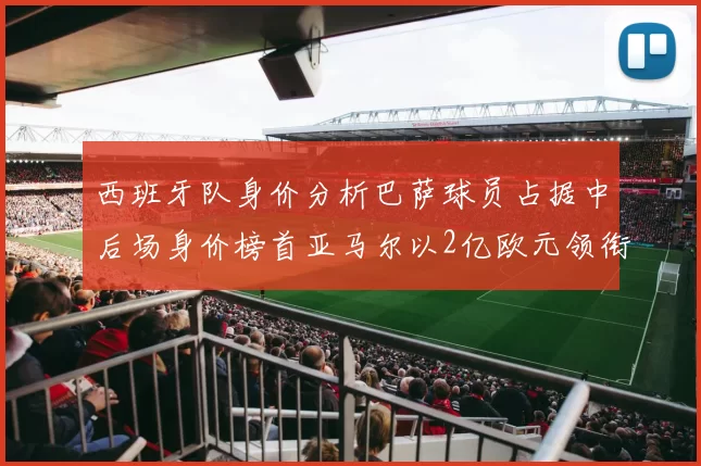 西班牙队身价分析巴萨球员占据中后场身价榜首亚马尔以2亿欧元领衔