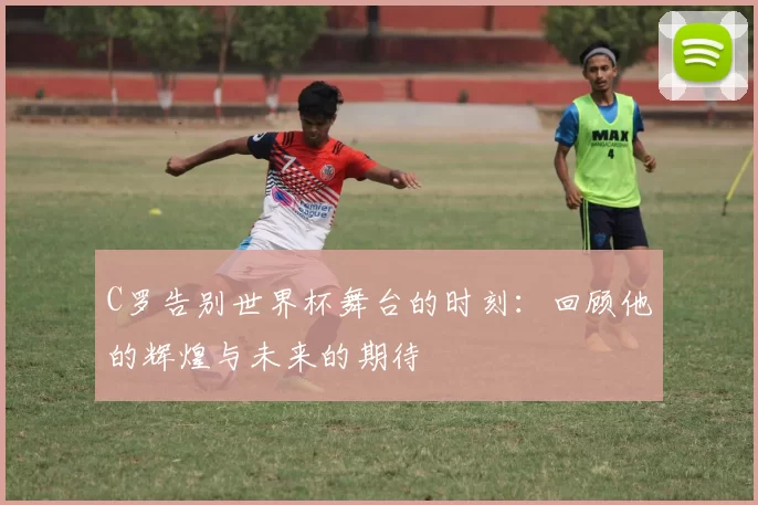 C罗告别世界杯舞台的时刻：回顾他的辉煌与未来的期待