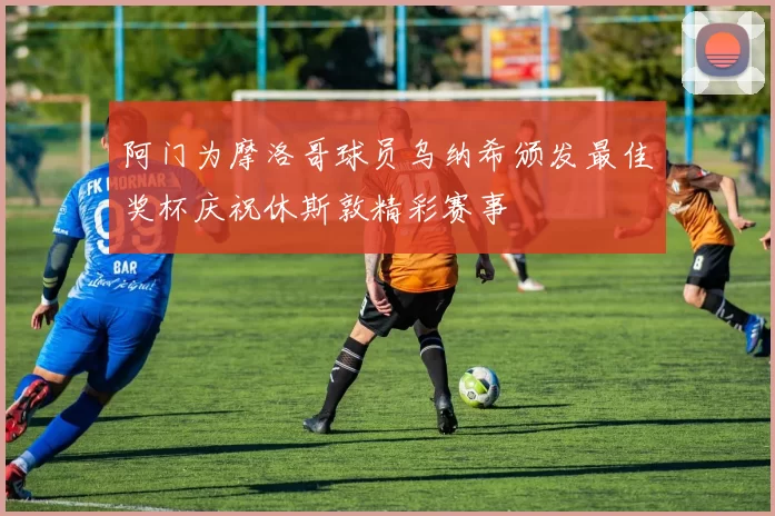 阿门为摩洛哥球员乌纳希颁发最佳奖杯庆祝休斯敦精彩赛事