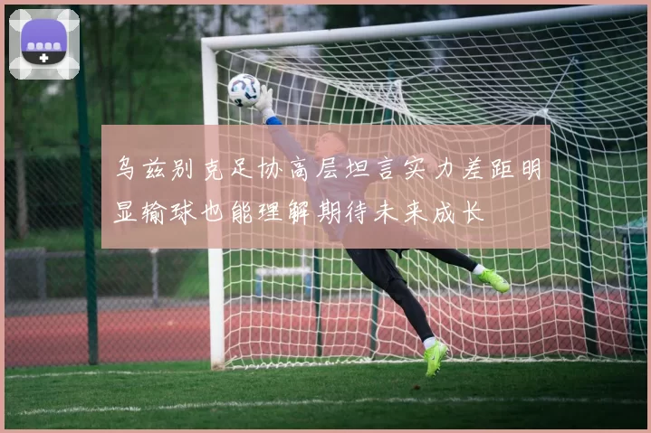 乌兹别克足协高层坦言实力差距明显输球也能理解期待未来成长