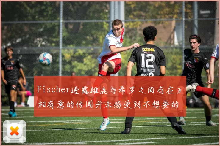 Fischer透露雄鹿与希罗之间存在互相有意的传闻并未感受到不想要的迹象