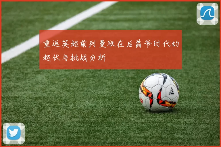 重返英超前列曼联在后爵爷时代的起伏与挑战分析
