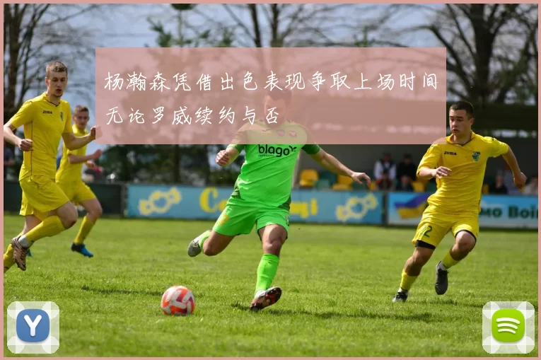 杨瀚森凭借出色表现争取上场时间无论罗威续约与否